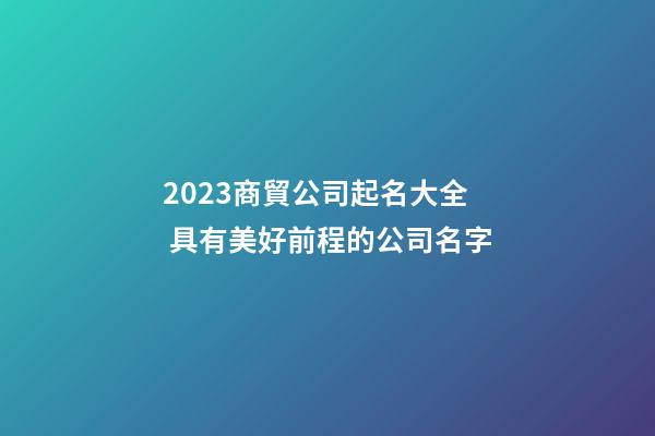2023商貿公司起名大全 具有美好前程的公司名字